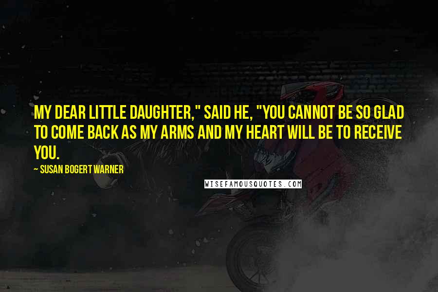 Susan Bogert Warner Quotes: My dear little daughter," said he, "you cannot be so glad to come back as my arms and my heart will be to receive you.