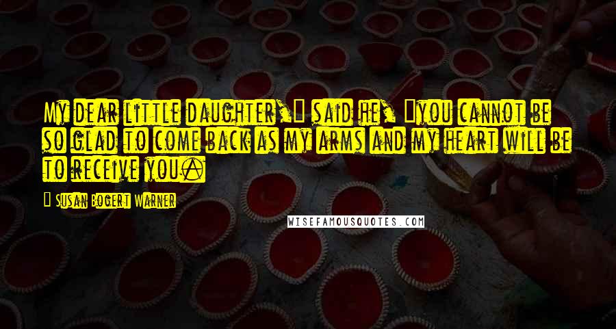 Susan Bogert Warner Quotes: My dear little daughter," said he, "you cannot be so glad to come back as my arms and my heart will be to receive you.