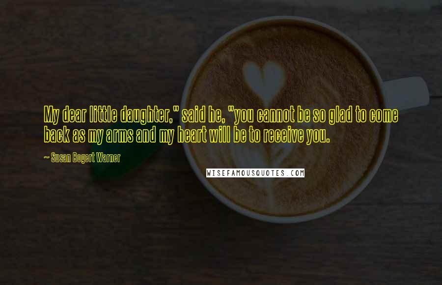 Susan Bogert Warner Quotes: My dear little daughter," said he, "you cannot be so glad to come back as my arms and my heart will be to receive you.