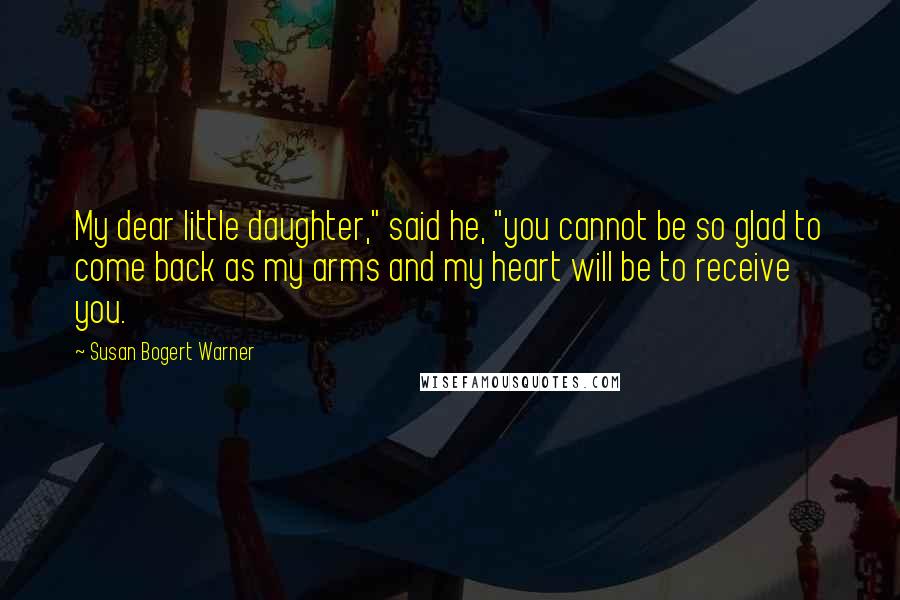 Susan Bogert Warner Quotes: My dear little daughter," said he, "you cannot be so glad to come back as my arms and my heart will be to receive you.