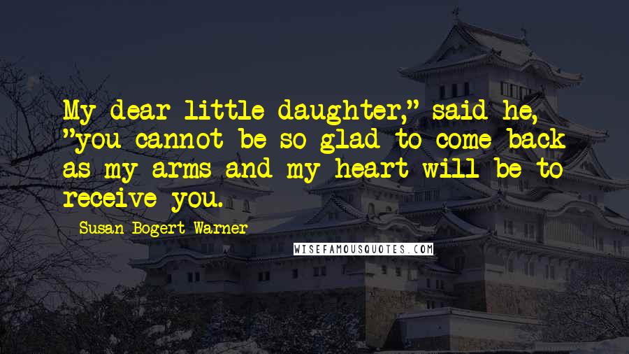 Susan Bogert Warner Quotes: My dear little daughter," said he, "you cannot be so glad to come back as my arms and my heart will be to receive you.
