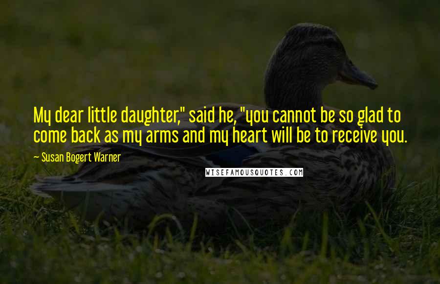 Susan Bogert Warner Quotes: My dear little daughter," said he, "you cannot be so glad to come back as my arms and my heart will be to receive you.