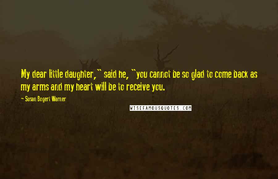 Susan Bogert Warner Quotes: My dear little daughter," said he, "you cannot be so glad to come back as my arms and my heart will be to receive you.