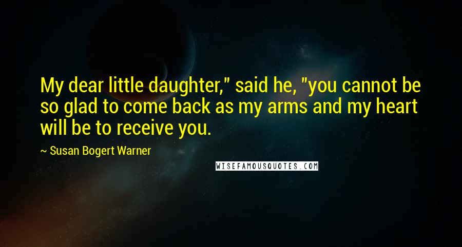 Susan Bogert Warner Quotes: My dear little daughter," said he, "you cannot be so glad to come back as my arms and my heart will be to receive you.