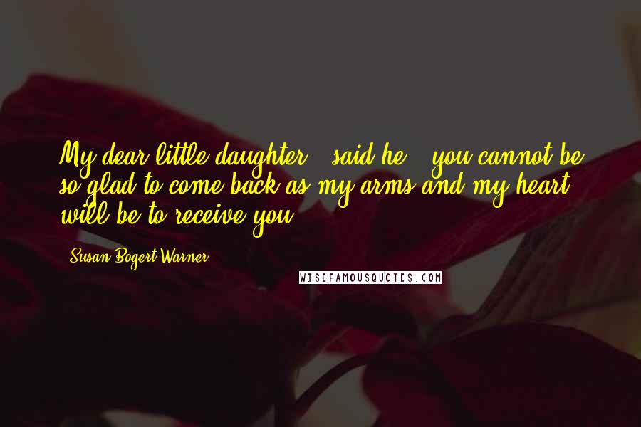 Susan Bogert Warner Quotes: My dear little daughter," said he, "you cannot be so glad to come back as my arms and my heart will be to receive you.