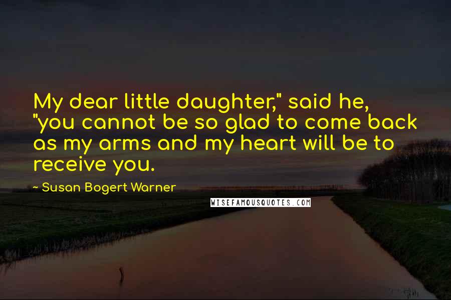 Susan Bogert Warner Quotes: My dear little daughter," said he, "you cannot be so glad to come back as my arms and my heart will be to receive you.