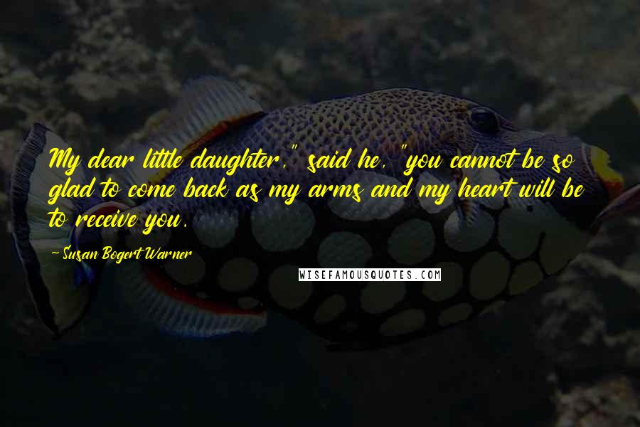 Susan Bogert Warner Quotes: My dear little daughter," said he, "you cannot be so glad to come back as my arms and my heart will be to receive you.