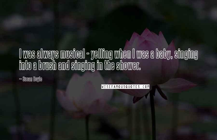 Susan Boyle Quotes: I was always musical - yelling when I was a baby, singing into a brush and singing in the shower.