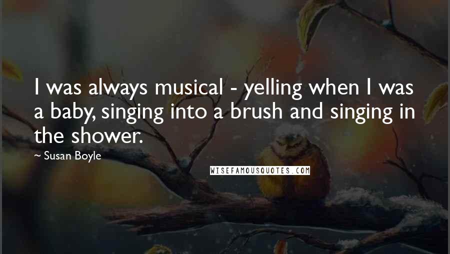 Susan Boyle Quotes: I was always musical - yelling when I was a baby, singing into a brush and singing in the shower.