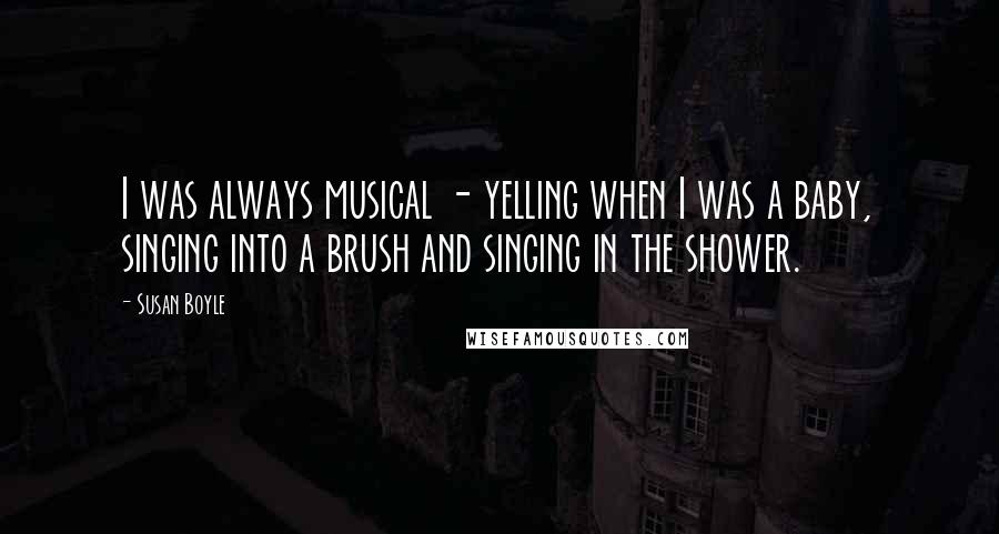 Susan Boyle Quotes: I was always musical - yelling when I was a baby, singing into a brush and singing in the shower.