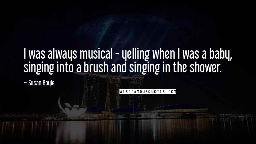 Susan Boyle Quotes: I was always musical - yelling when I was a baby, singing into a brush and singing in the shower.