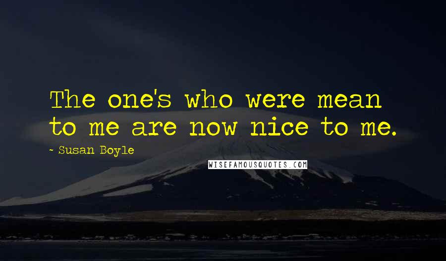 Susan Boyle Quotes: The one's who were mean to me are now nice to me.