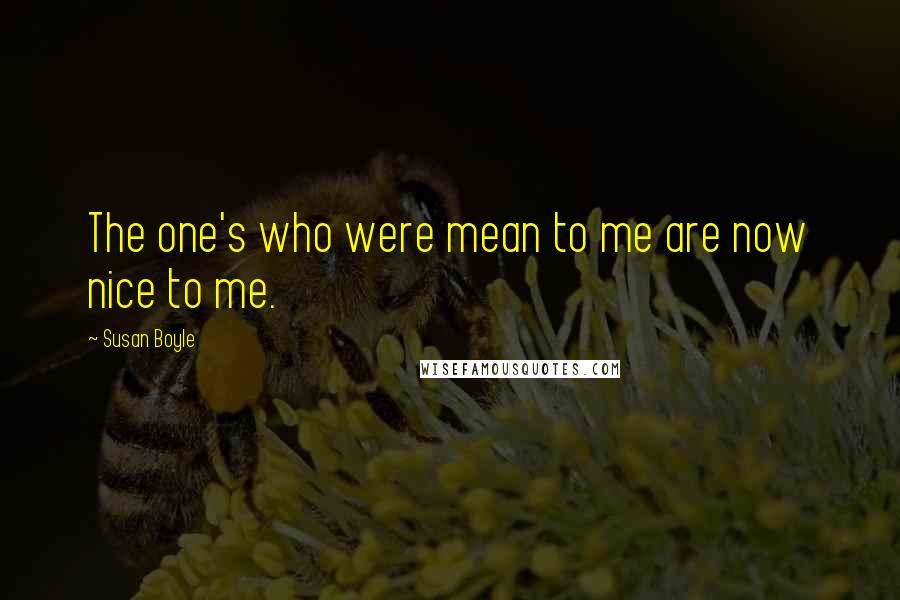 Susan Boyle Quotes: The one's who were mean to me are now nice to me.