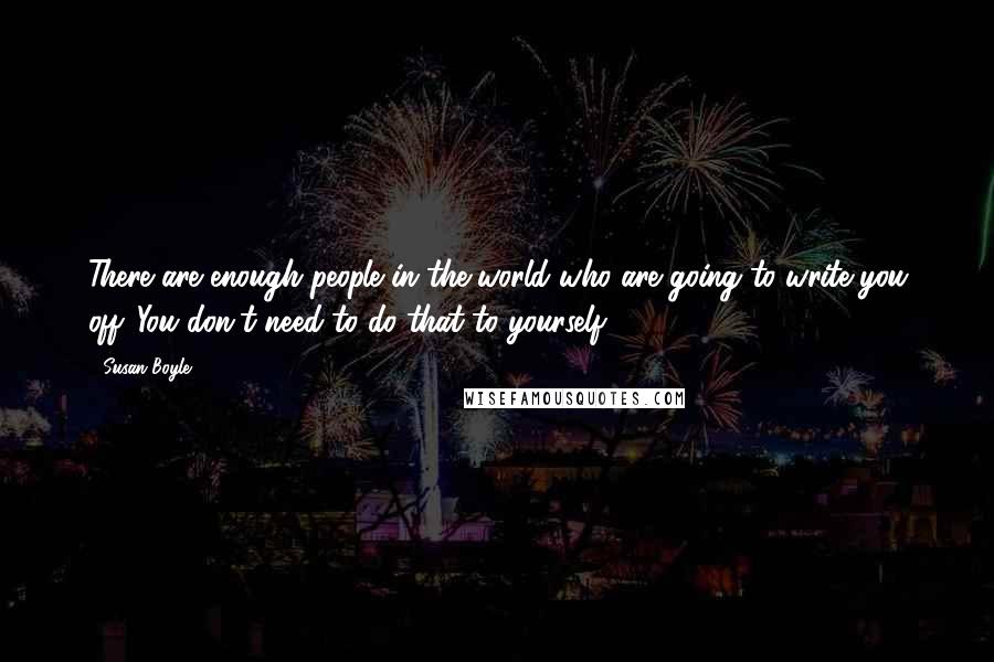 Susan Boyle Quotes: There are enough people in the world who are going to write you off. You don't need to do that to yourself.