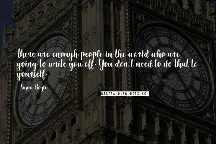 Susan Boyle Quotes: There are enough people in the world who are going to write you off. You don't need to do that to yourself.