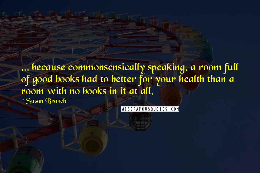 Susan Branch Quotes: ... because commonsensically speaking, a room full of good books had to better for your health than a room with no books in it at all.