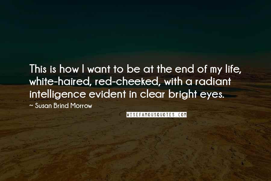Susan Brind Morrow Quotes: This is how I want to be at the end of my life, white-haired, red-cheeked, with a radiant intelligence evident in clear bright eyes.