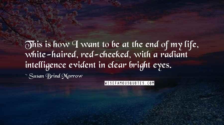 Susan Brind Morrow Quotes: This is how I want to be at the end of my life, white-haired, red-cheeked, with a radiant intelligence evident in clear bright eyes.