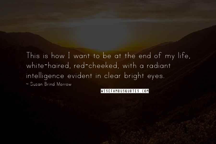 Susan Brind Morrow Quotes: This is how I want to be at the end of my life, white-haired, red-cheeked, with a radiant intelligence evident in clear bright eyes.