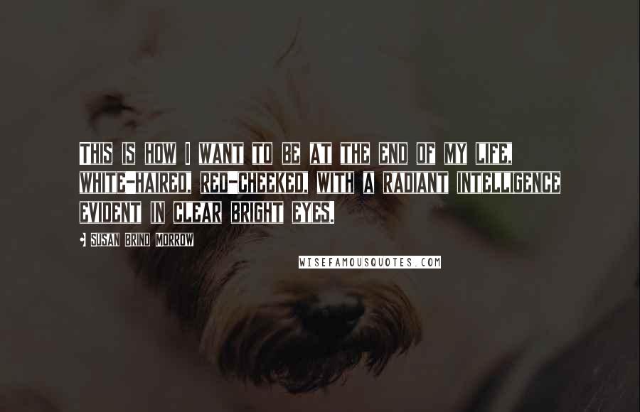 Susan Brind Morrow Quotes: This is how I want to be at the end of my life, white-haired, red-cheeked, with a radiant intelligence evident in clear bright eyes.