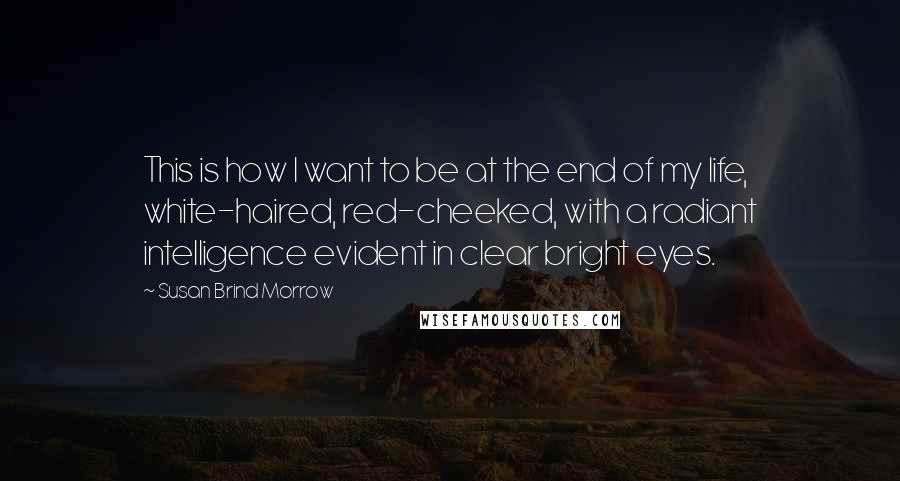 Susan Brind Morrow Quotes: This is how I want to be at the end of my life, white-haired, red-cheeked, with a radiant intelligence evident in clear bright eyes.