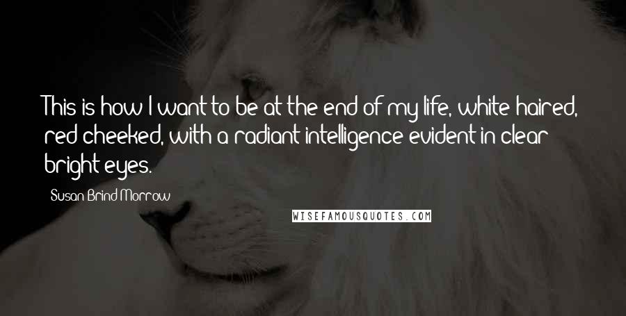 Susan Brind Morrow Quotes: This is how I want to be at the end of my life, white-haired, red-cheeked, with a radiant intelligence evident in clear bright eyes.