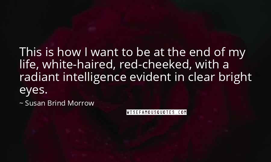 Susan Brind Morrow Quotes: This is how I want to be at the end of my life, white-haired, red-cheeked, with a radiant intelligence evident in clear bright eyes.