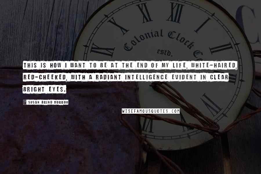 Susan Brind Morrow Quotes: This is how I want to be at the end of my life, white-haired, red-cheeked, with a radiant intelligence evident in clear bright eyes.