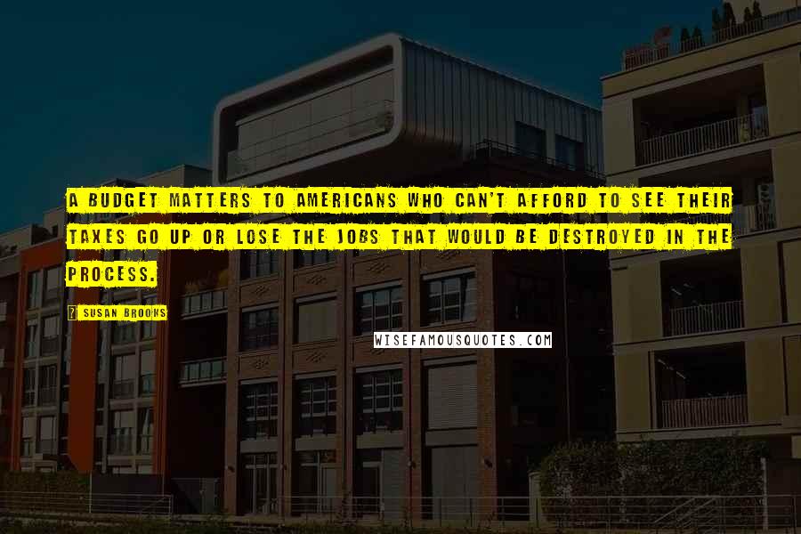 Susan Brooks Quotes: A budget matters to Americans who can't afford to see their taxes go up or lose the jobs that would be destroyed in the process.