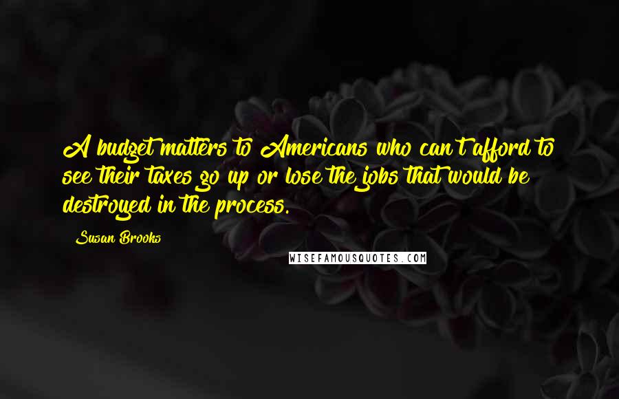 Susan Brooks Quotes: A budget matters to Americans who can't afford to see their taxes go up or lose the jobs that would be destroyed in the process.