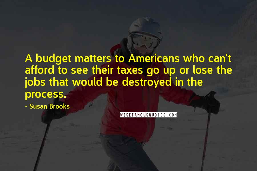 Susan Brooks Quotes: A budget matters to Americans who can't afford to see their taxes go up or lose the jobs that would be destroyed in the process.