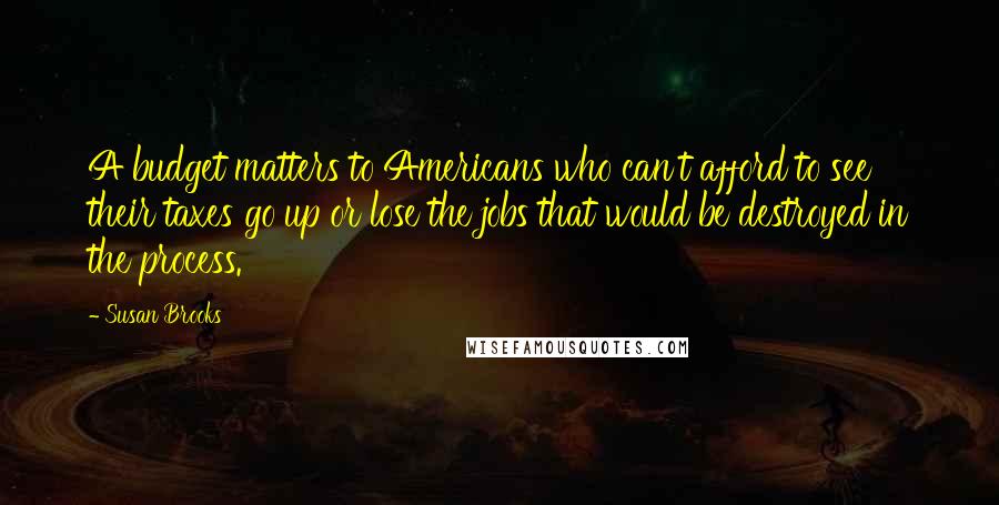Susan Brooks Quotes: A budget matters to Americans who can't afford to see their taxes go up or lose the jobs that would be destroyed in the process.