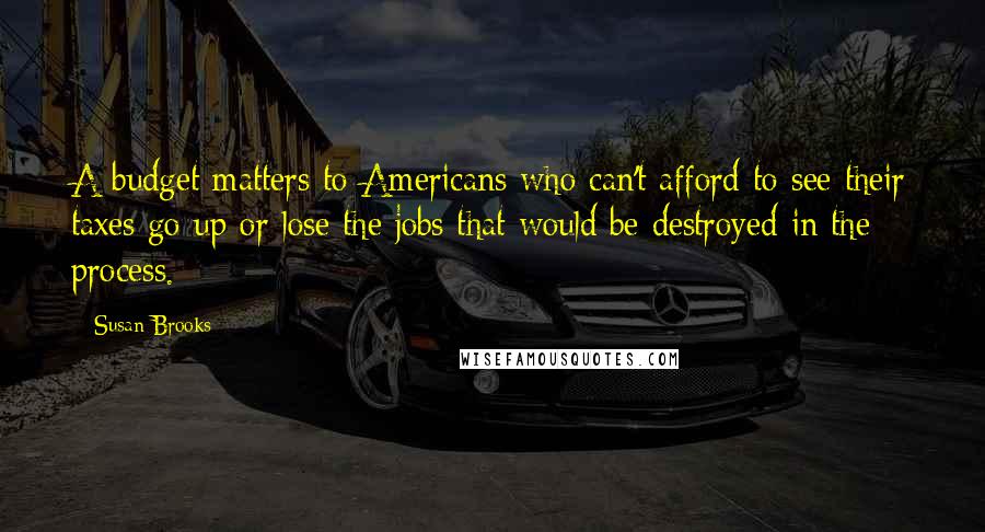 Susan Brooks Quotes: A budget matters to Americans who can't afford to see their taxes go up or lose the jobs that would be destroyed in the process.