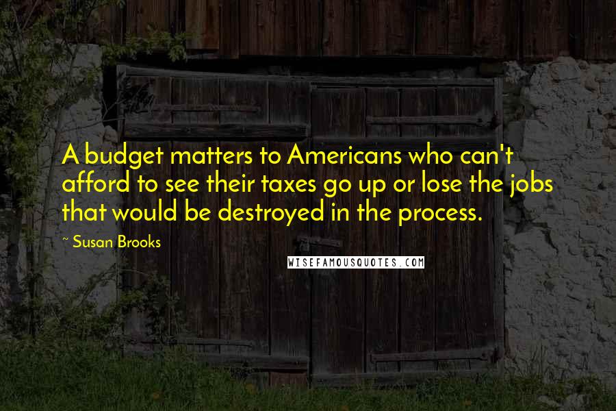 Susan Brooks Quotes: A budget matters to Americans who can't afford to see their taxes go up or lose the jobs that would be destroyed in the process.