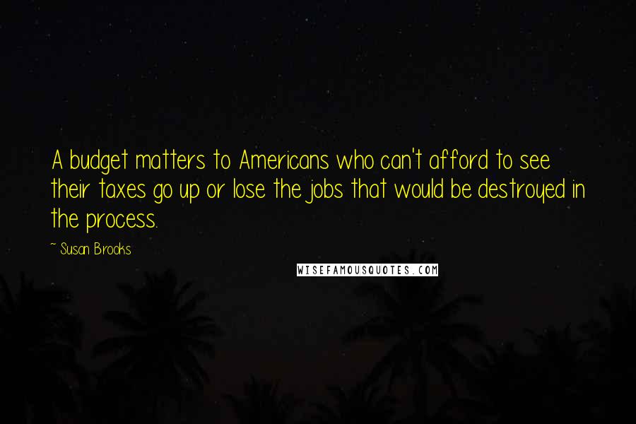 Susan Brooks Quotes: A budget matters to Americans who can't afford to see their taxes go up or lose the jobs that would be destroyed in the process.
