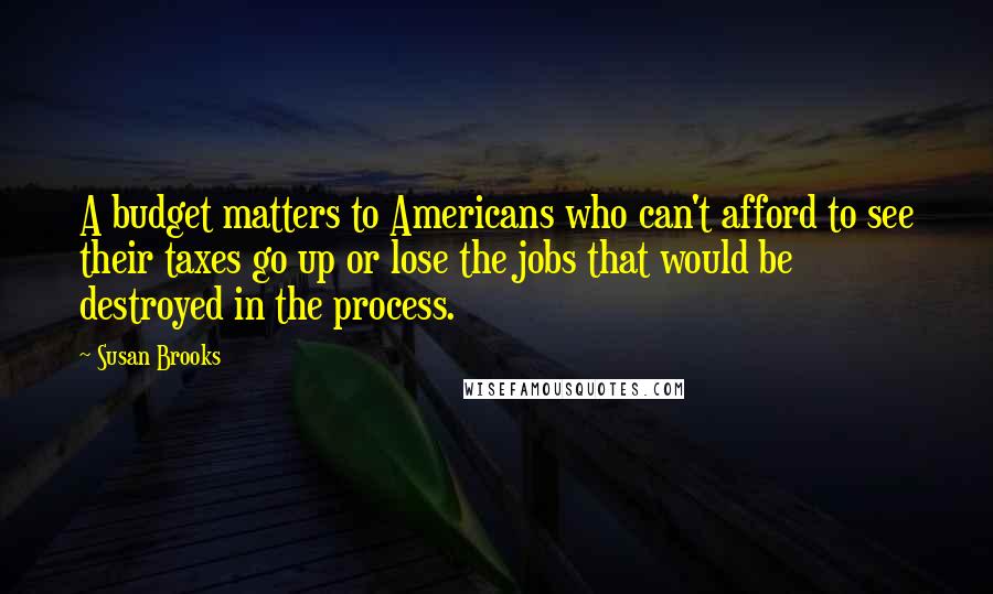 Susan Brooks Quotes: A budget matters to Americans who can't afford to see their taxes go up or lose the jobs that would be destroyed in the process.
