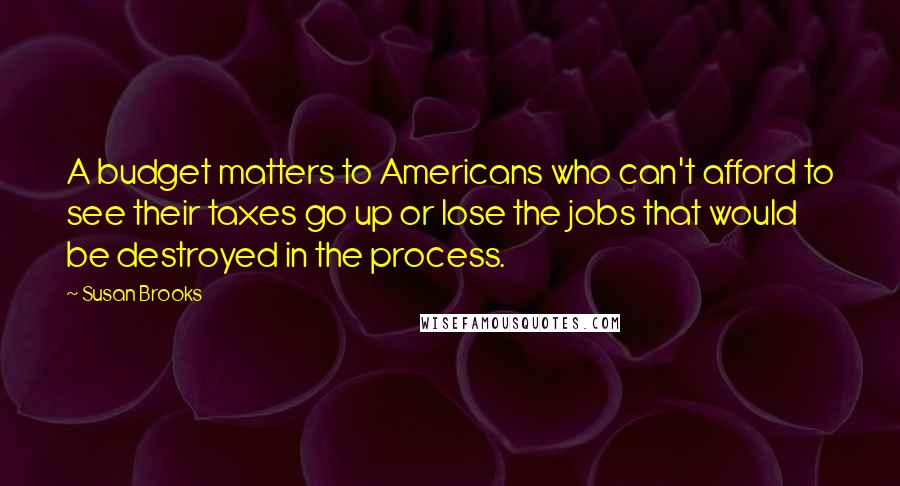 Susan Brooks Quotes: A budget matters to Americans who can't afford to see their taxes go up or lose the jobs that would be destroyed in the process.