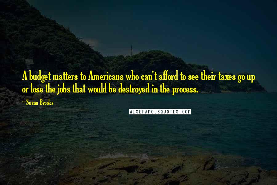 Susan Brooks Quotes: A budget matters to Americans who can't afford to see their taxes go up or lose the jobs that would be destroyed in the process.