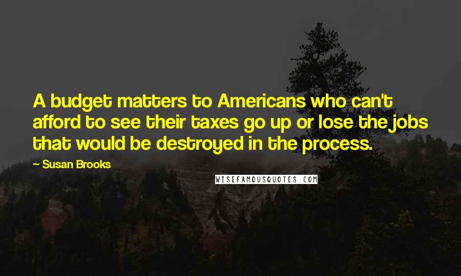 Susan Brooks Quotes: A budget matters to Americans who can't afford to see their taxes go up or lose the jobs that would be destroyed in the process.