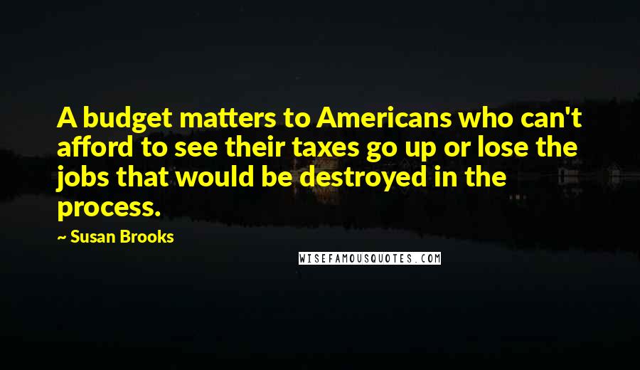 Susan Brooks Quotes: A budget matters to Americans who can't afford to see their taxes go up or lose the jobs that would be destroyed in the process.