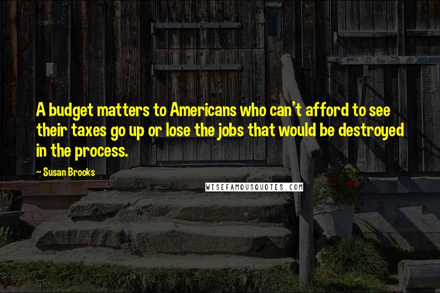 Susan Brooks Quotes: A budget matters to Americans who can't afford to see their taxes go up or lose the jobs that would be destroyed in the process.