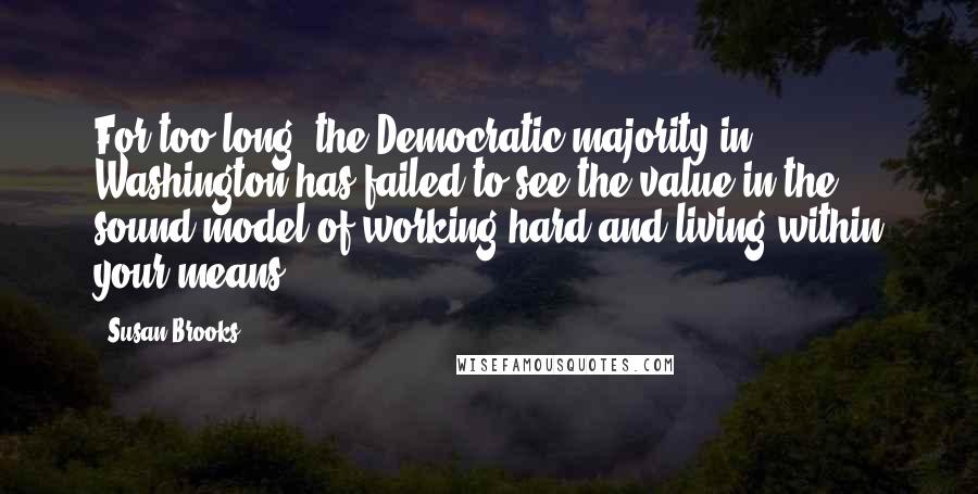 Susan Brooks Quotes: For too long, the Democratic majority in Washington has failed to see the value in the sound model of working hard and living within your means.