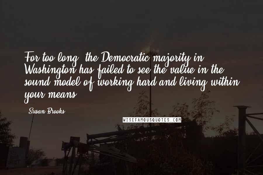 Susan Brooks Quotes: For too long, the Democratic majority in Washington has failed to see the value in the sound model of working hard and living within your means.