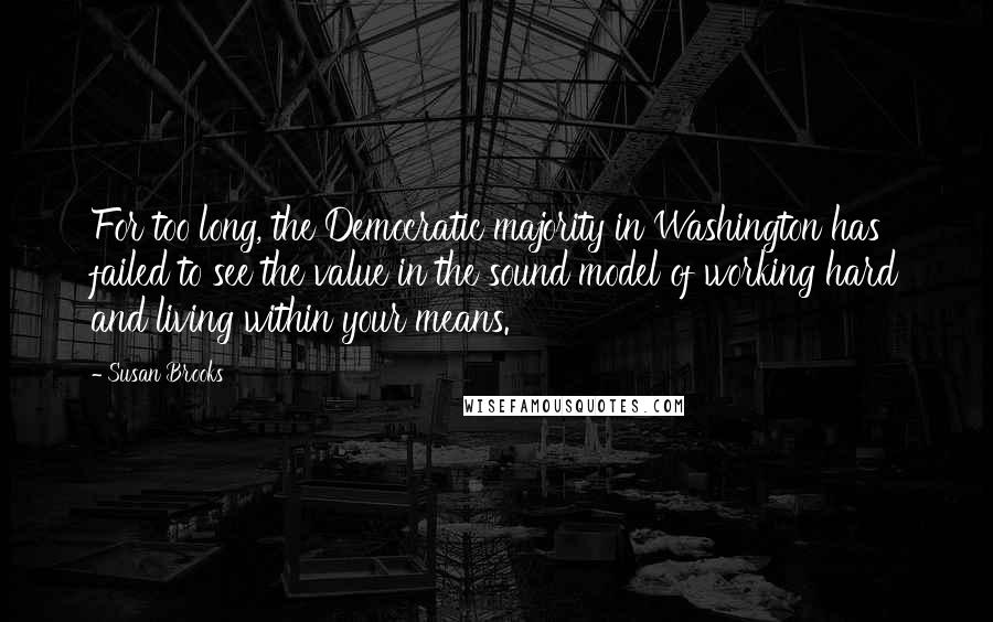 Susan Brooks Quotes: For too long, the Democratic majority in Washington has failed to see the value in the sound model of working hard and living within your means.