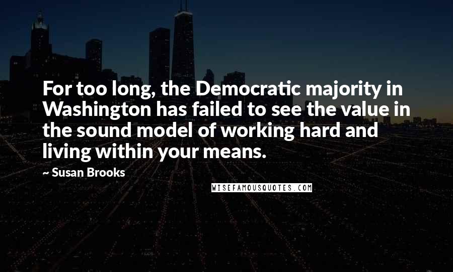 Susan Brooks Quotes: For too long, the Democratic majority in Washington has failed to see the value in the sound model of working hard and living within your means.