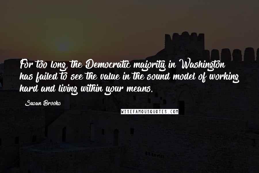 Susan Brooks Quotes: For too long, the Democratic majority in Washington has failed to see the value in the sound model of working hard and living within your means.