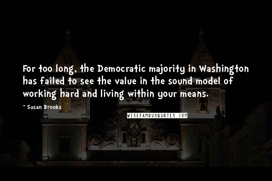 Susan Brooks Quotes: For too long, the Democratic majority in Washington has failed to see the value in the sound model of working hard and living within your means.