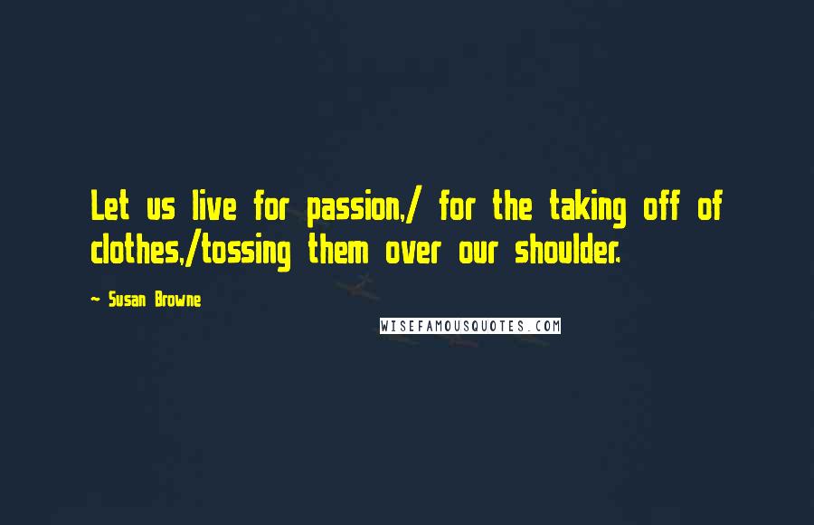 Susan Browne Quotes: Let us live for passion,/ for the taking off of clothes,/tossing them over our shoulder.