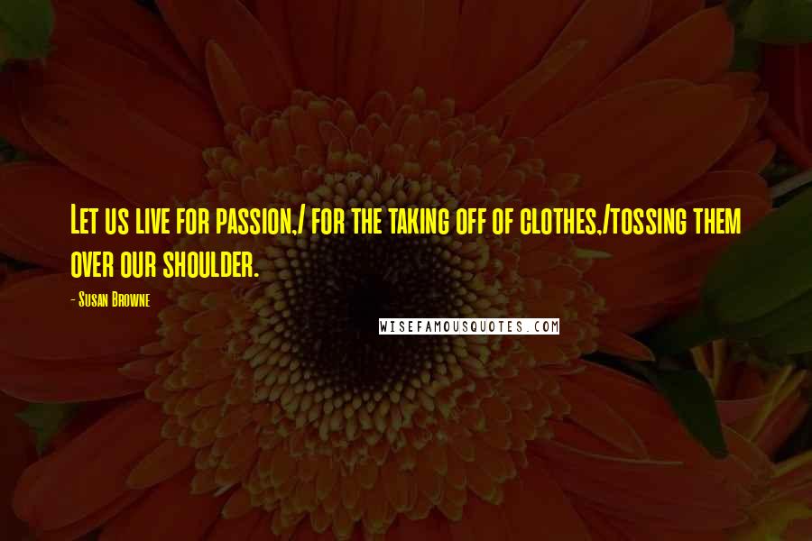 Susan Browne Quotes: Let us live for passion,/ for the taking off of clothes,/tossing them over our shoulder.