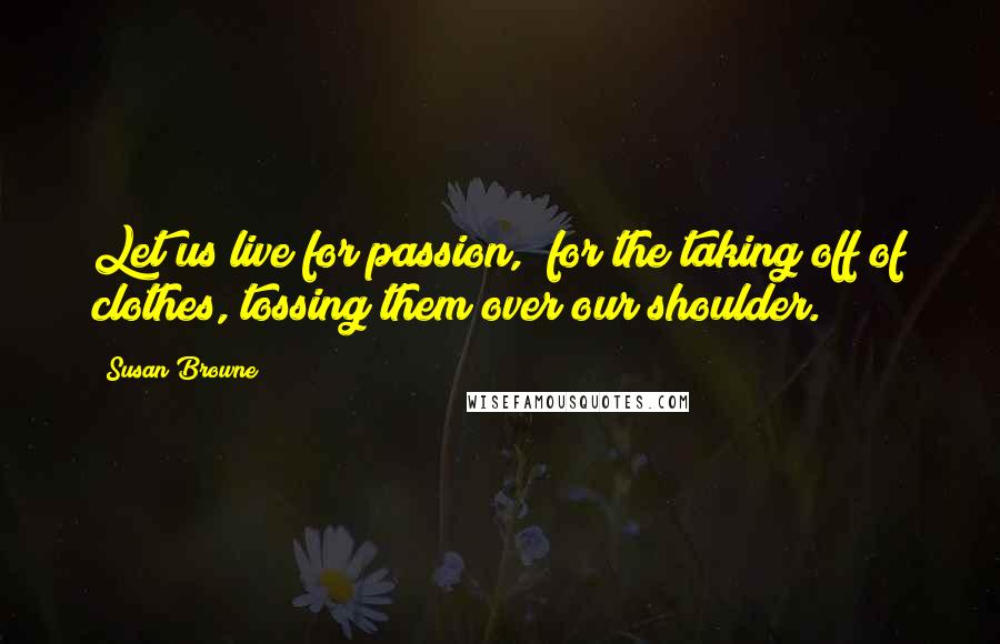 Susan Browne Quotes: Let us live for passion,/ for the taking off of clothes,/tossing them over our shoulder.